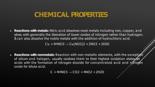 CHEMICAL PROPERTIES
▶ Reactions with metals: Nitric acid dissolves most metals including iron, copper, and
silver, with generally the liberation of lower oxides of nitrogen rather than hydrogen.
It can also dissolve the noble metals with the addition of hydrochloric acid.
Cu + 4HNO3 → Cu(NO3)2 +2NO2 + 2H2O
▶ Reactions with nonmetals: Reaction with non-metallic elements, with the exception
of silicon and halogen, usually oxidizes them to their highest oxidation states as
acids with the formation of nitrogen dioxide for concentrated acid and nitrogen
oxide for dilute acid.
C +4HNO3 → CO2 +4NO2 +2H2O
 