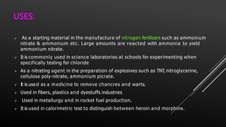 USES:
 As a starting material in the manufacture of nitrogen fertilizers such as ammonium
nitrate & ammonium etc. Large amounts are reacted with ammonia to yield
ammonium nitrate.
 It is commonly used in science laboratories at schools for experimenting when
specifically testing for chloride
 As a nitrating agent in the preparation of explosives such as TNT, nitroglycerine,
cellulose poly-nitrate, ammonium picrate.
 It is used as a medicine to remove chancres and warts.
 Used in fibers, plastics and dyestuffs industries
 Used in metallurgy and in rocket fuel production.
 It is used in calorimetric test to distinguish between heroin and morphine.
 