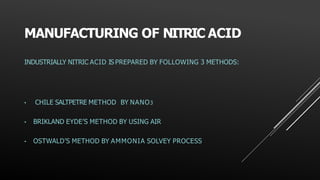 MANUFACTURING OF NITRIC ACID
INDUSTRIALLY NITRIC ACID IS PREPARED BY FOLLOWING 3 METHODS:
• CHILE SALTPETRE METHOD BY NANO3
• BRIKLAND EYDE’S METHOD BY USING AIR
• OSTWALD’S METHOD BY AMMONIA SOLVEY PROCESS
 