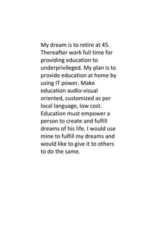 My dream is to retire at 45.
Thereafter work full time for
providing education to
underprivileged. My plan is to
provide education at home by
using IT power. Make
education audio-visual
oriented, customized as per
local language, low cost.
Education must empower a
person to create and fulfill
dreams of his life. I would use
mine to fulfill my dreams and
would like to give it to others
to do the same.
 