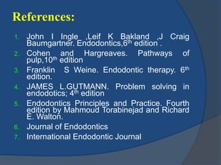 References: 
1. John I Ingle ,Leif K Bakland ,J Craig 
Baumgartner. Endodontics,6th edition . 
2. Cohen and Hargreaves. Pathways of 
pulp,10th edition 
3. Franklin S Weine. Endodontic therapy. 6th 
edition. 
4. JAMES L.GUTMANN. Problem solving in 
endodotics; 4th edition 
5. Endodontics Principles and Practice. Fourth 
edition by Mahmoud Torabinejad and Richard 
E. Walton. 
6. Journal of Endodontics 
7. International Endodontic Journal 
 