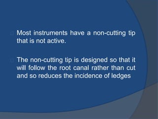 Most instruments have a non-cutting tip 
that is not active. 
The non-cutting tip is designed so that it 
will follow the root canal rather than cut 
and so reduces the incidence of ledges 
 