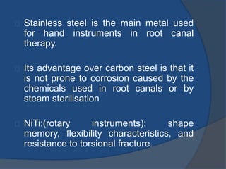 Stainless steel is the main metal used 
for hand instruments in root canal 
therapy. 
Its advantage over carbon steel is that it 
is not prone to corrosion caused by the 
chemicals used in root canals or by 
steam sterilisation 
NiTi:(rotary instruments): shape 
memory, flexibility characteristics, and 
resistance to torsional fracture. 
 