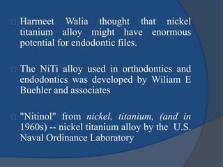 Harmeet Walia thought that nickel 
titanium alloy might have enormous 
potential for endodontic files. 
The NiTi alloy used in orthodontics and 
endodontics was developed by Wiliam E 
Buehler and associates 
"Nitinol" from nickel, titanium, (and in 
1960s) -- nickel titanium alloy by the U.S. 
Naval Ordinance Laboratory 
 