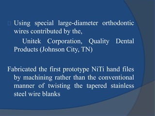 Using special large-diameter orthodontic 
wires contributed by the, 
Unitek Corporation, Quality Dental 
Products (Johnson City, TN) 
Fabricated the first prototype NiTi hand files 
by machining rather than the conventional 
manner of twisting the tapered stainless 
steel wire blanks 
 