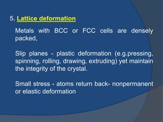 5. Lattice deformation 
Metals with BCC or FCC cells are densely 
packed, 
Slip planes - plastic deformation (e.g.pressing, 
spinning, rolling, drawing, extruding) yet maintain 
the integrity of the crystal. 
Small stress - atoms return back- nonpermanent 
or elastic deformation 
 