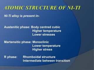Ni-Ti alloy is present in- 
Austenitic phase: Body centred cubic 
Higher temperature 
Lower stresses 
Martensitic phase: Monoclinic 
Lower temperature 
Higher stress 
R phase: Rhomboidal structure 
Intermediate between transition 
 
