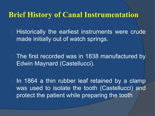 Brief History of Canal Instrumentation 
Historically the earliest instruments were crude 
made initially out of watch springs. 
The first recorded was in 1838 manufactured by 
Edwin Maynard (Castellucci). 
In 1864 a thin rubber leaf retained by a clamp 
was used to isolate the tooth (Castellucci) and 
protect the patient while preparing the tooth 
 