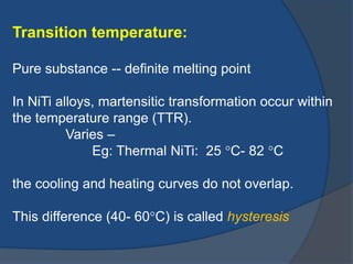 Transition temperature: 
Pure substance -- definite melting point 
In NiTi alloys, martensitic transformation occur within 
the temperature range (TTR). 
Varies – 
Eg: Thermal NiTi: 25 C- 82 C 
the cooling and heating curves do not overlap. 
This difference (40- 60C) is called hysteresis 
 