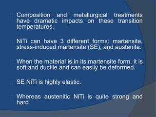 Composition and metallurgical treatments 
have dramatic impacts on these transition 
temperatures. 
NiTi can have 3 different forms: martensite, 
stress-induced martensite (SE), and austenite. 
When the material is in its martensite form, it is 
soft and ductile and can easily be deformed. 
SE NiTi is highly elastic. 
Whereas austenitic NiTi is quite strong and 
hard 
 