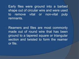 Early files were ground into a barbed 
shape out of circular wire and were used 
to remove vital or non-vital pulp 
remnants. 
Reamers and files are most commonly 
made out of round wire that has been 
ground to a tapered square or triangular 
section and twisted to form the reamer 
or file. 
 