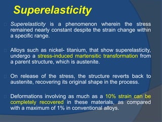 Superelasticity 
Superelasticity is a phenomenon wherein the stress 
remained nearly constant despite the strain change within 
a specific range. 
Alloys such as nickel- titanium, that show superelasticity, 
undergo a stress-induced martensitic transformation from 
a parent structure, which is austenite. 
On release of the stress, the structure reverts back to 
austenite, recovering its original shape in the process. 
Deformations involving as much as a 10% strain can be 
completely recovered in these materials, as compared 
with a maximum of 1% in conventional alloys. 
 