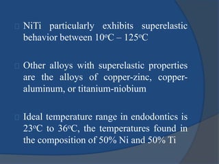 NiTi particularly exhibits superelastic 
behavior between 10oC – 125oC 
Other alloys with superelastic properties 
are the alloys of copper-zinc, copper-aluminum, 
or titanium-niobium 
Ideal temperature range in endodontics is 
23oC to 36oC, the temperatures found in 
the composition of 50% Ni and 50% Ti 
 