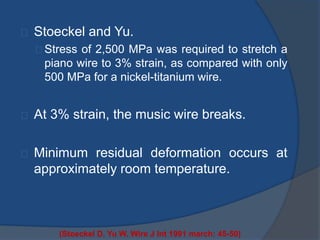 Stoeckel and Yu. 
Stress of 2,500 MPa was required to stretch a 
piano wire to 3% strain, as compared with only 
500 MPa for a nickel-titanium wire. 
At 3% strain, the music wire breaks. 
Minimum residual deformation occurs at 
approximately room temperature. 
(Stoeckel D, Yu W. Wire J Int 1991 march: 45-50) 
 