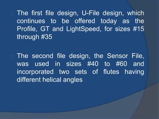 The first file design, U-File design, which 
continues to be offered today as the 
Profile, GT and LightSpeed, for sizes #15 
through #35 
The second file design, the Sensor File, 
was used in sizes #40 to #60 and 
incorporated two sets of flutes having 
different helical angles 
 