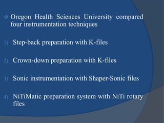 Oregon Health Sciences University compared 
four instrumentation techniques 
1) Step-back preparation with K-files 
2) Crown-down preparation with K-files 
3) Sonic instrumentation with Shaper-Sonic files 
4) NiTiMatic preparation system with NiTi rotary 
files 
 