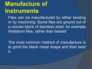Manufacture of 
Instruments 
Files can be manufactured by either twisting 
or by machining. Some files are ground out of 
a circular blank of stainless steel, for example 
Hedstrom files, rather than twisted 
The most common method of manufacture is 
to grind the blank metal shape and then twist 
it. 
 