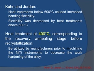 Kuhn and Jordan: 
Heat treatments below 600°C caused increased 
bending flexibility. 
Flexibility was decreased by heat treatments 
above 600°C 
Heat treatment at 400°C, corresponding to 
the recovery annealing stage before 
recrystallization, 
Be utilized by manufacturers prior to machining 
the NiTi instruments to decrease the work 
hardening of the alloy. 
(Kuhn G, Jordan L. J Endod 2002;28:716-20) 
 