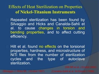 Effects of Heat Sterilization on Properties 
of Nickel-Titanium Instruments 
Repeated sterilization has been found by 
Silvaggio and Hicks and Canalda-Sahli et 
al. to cause changes in torsion and 
bending properties, and to affect cutting 
efficiency. 
Hilt et al. found no effects on the torsional 
properties, hardness, and microstructure of 
NiTi files from the number of sterilization 
cycles and the type of autoclave 
sterilization. 
(Hilt BR et al. J Endod 2000) 
(Silvaggio J, Hicks ML. J Endod 1997) (Canalda-Sahli et al. Int Endod J 1998) 
 