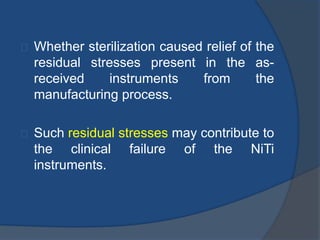 Whether sterilization caused relief of the 
residual stresses present in the as-received 
instruments from the 
manufacturing process. 
Such residual stresses may contribute to 
the clinical failure of the NiTi 
instruments. 
 