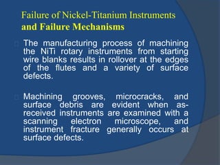 Failure of Nickel-Titanium Instruments 
and Failure Mechanisms 
The manufacturing process of machining 
the NiTi rotary instruments from starting 
wire blanks results in rollover at the edges 
of the flutes and a variety of surface 
defects. 
Machining grooves, microcracks, and 
surface debris are evident when as-received 
instruments are examined with a 
scanning electron microscope, and 
instrument fracture generally occurs at 
surface defects. 
 