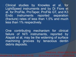 Clinical studies by Knowles et al. for 
LightSpeed instruments and by Di Fiore et 
al. for ProFile, ProTaper, ProFile GT, and K3 
Endo instruments reported separation 
(fracture) rates of less than 1.5% and much 
less than 1% respectively. 
One contributing mechanism for clinical 
failure of NiTi instruments, reported by 
Alapati et al, may be the widening of surface 
machining grooves by tenacious dentin 
debris deposits. 
(Alapati et al. J Endod 2005;31:40-3) 
(Knowles et al. J Endod 2006;32:14-16) (Di Fiore et al. Int Endod J 2006;39:700-8) 
 