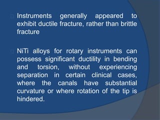Instruments generally appeared to 
exhibit ductile fracture, rather than brittle 
fracture 
NiTi alloys for rotary instruments can 
possess significant ductility in bending 
and torsion, without experiencing 
separation in certain clinical cases, 
where the canals have substantial 
curvature or where rotation of the tip is 
hindered. 
 