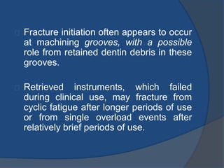 Fracture initiation often appears to occur 
at machining grooves, with a possible 
role from retained dentin debris in these 
grooves. 
Retrieved instruments, which failed 
during clinical use, may fracture from 
cyclic fatigue after longer periods of use 
or from single overload events after 
relatively brief periods of use. 
 