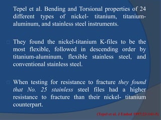 Tepel et al. Bending and Torsional properties of 24 
different types of nickel- titanium, titanium-aluminum, 
and stainless steel instruments. 
They found the nickel-titanium K-files to be the 
most flexible, followed in descending order by 
titanium-aluminum, flexible stainless steel, and 
conventional stainless steel. 
When testing for resistance to fracture they found 
that No. 25 stainless steel files had a higher 
resistance to fracture than their nickel- titanium 
counterpart. 
(Tepel et al. J Endod 1997;23:141-5) 
 