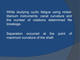 While studying cyclic fatigue using nickel-titanium 
instruments: canal curvature and 
the number of rotations determined file 
breakage. 
Separation occurred at the point of 
maximum curvature of the shaft. 
 