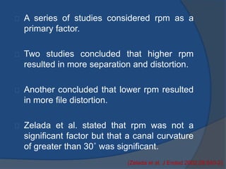 A series of studies considered rpm as a 
primary factor. 
Two studies concluded that higher rpm 
resulted in more separation and distortion. 
Another concluded that lower rpm resulted 
in more file distortion. 
Zelada et al. stated that rpm was not a 
significant factor but that a canal curvature 
of greater than 30˚ was significant. 
(Zelada et al. J Endod 2002;28:540-2) 
 
