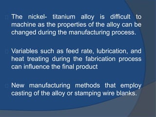 The nickel- titanium alloy is difficult to 
machine as the properties of the alloy can be 
changed during the manufacturing process. 
Variables such as feed rate, lubrication, and 
heat treating during the fabrication process 
can influence the final product 
New manufacturing methods that employ 
casting of the alloy or stamping wire blanks. 
 