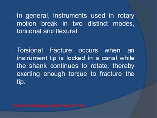 In general, instruments used in rotary 
motion break in two distinct modes, 
torsional and flexural. 
Torsional fracture occurs when an 
instrument tip is locked in a canal while 
the shank continues to rotate, thereby 
exerting enough torque to fracture the 
tip. 
Cohen’s Pathways of the Pulp: 10th ed. 
 