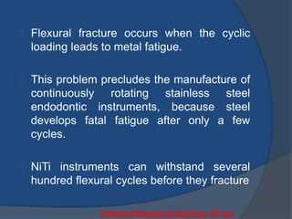 Flexural fracture occurs when the cyclic 
loading leads to metal fatigue. 
This problem precludes the manufacture of 
continuously rotating stainless steel 
endodontic instruments, because steel 
develops fatal fatigue after only a few 
cycles. 
NiTi instruments can withstand several 
hundred flexural cycles before they fracture 
Cohen’s Pathways of the Pulp: 10th ed. 
 