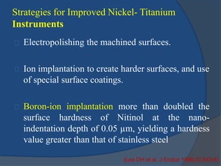 Strategies for Improved Nickel- Titanium 
Instruments 
Electropolishing the machined surfaces. 
Ion implantation to create harder surfaces, and use 
of special surface coatings. 
Boron-ion implantation more than doubled the 
surface hardness of Nitinol at the nano-indentation 
depth of 0.05 μm, yielding a hardness 
value greater than that of stainless steel 
(Lee DH et al. J Endod 1996;22:543-6) 
 