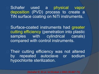 Schafer used a physical vapor 
deposition (PVD) process to create a 
TiN surface coating on NiTi instruments. 
Surface-coated instruments had greater 
cutting efficiency (penetration into plastic 
samples with cylindrical canals) 
compared with control instruments. 
Their cutting efficiency was not altered 
by repeated autoclave or sodium 
hypochlorite sterilization. 
(Schafer E. Et al. Int Endod J 2002;35:867-72) 
 
