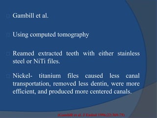 Gambill et al. 
Using computed tomography 
Reamed extracted teeth with either stainless 
steel or NiTi files. 
Nickel- titanium files caused less canal 
transportation, removed less dentin, were more 
efficient, and produced more centered canals. 
(Gambill et al. J Endod 1996;22:369-75) 
 