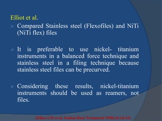 Elliot et al. 
 Compared Stainless steel (Flexofiles) and NiTi 
(NiTi flex) files 
 It is preferable to use nickel- titanium 
instruments in a balanced force technique and 
stainless steel in a filing technique because 
stainless steel files can be precurved. 
 Considering these results, nickel-titanium 
instruments should be used as reamers, not 
files. 
(Elliot LM et al. Endod Dent Traumatol 1998;14:10-15) 
 