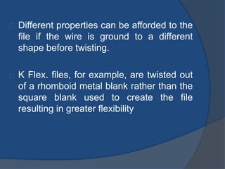Different properties can be afforded to the 
file if the wire is ground to a different 
shape before twisting. 
K Flex. files, for example, are twisted out 
of a rhomboid metal blank rather than the 
square blank used to create the file 
resulting in greater flexibility 
 