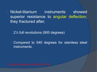 Nickel-titanium instruments showed 
superior resistance to angular deflection; 
they fractured after, 
2½ full revolutions (900 degrees) 
Compared to 540 degrees for stainless steel 
instruments. 
Cohen’s Pathways of the Pulp: 10th ed. 
 
