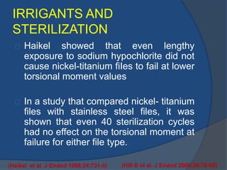 IRRIGANTS AND 
STERILIZATION 
Haikel showed that even lengthy 
exposure to sodium hypochlorite did not 
cause nickel-titanium fiIes to fail at lower 
torsional moment values 
In a study that compared nickel- titanium 
files with stainless steel files, it was 
shown that even 40 sterilization cycles 
had no effect on the torsional moment at 
failure for either file type. 
(Haikel et al. J Endod 1998;24:731-5) (Hilt B et al. J Endod 2000;26:76-80) 
 