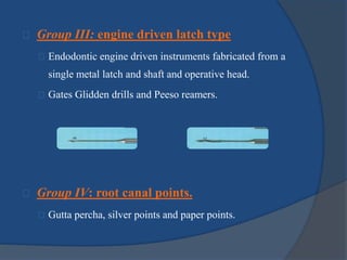 Group III: engine driven latch type 
Endodontic engine driven instruments fabricated from a 
single metal latch and shaft and operative head. 
Gates Glidden drills and Peeso reamers. 
Group IV: root canal points. 
Gutta percha, silver points and paper points. 
 