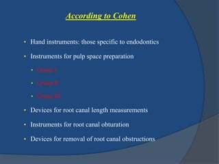 According to Cohen 
• Hand instruments: those specific to endodontics 
• Instruments for pulp space preparation 
• Group I 
• Group II 
• Group III 
• Devices for root canal length measurements 
• Instruments for root canal obturation 
• Devices for removal of root canal obstructions 
 