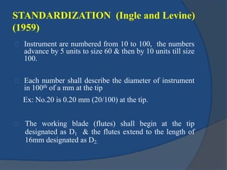 STANDARDIZATION (Ingle and Levine) 
(1959) 
Instrument are numbered from 10 to 100, the numbers 
advance by 5 units to size 60 & then by 10 units till size 
100. 
Each number shall describe the diameter of instrument 
in 100th of a mm at the tip 
Ex: No.20 is 0.20 mm (20/100) at the tip. 
The working blade (flutes) shall begin at the tip 
designated as D1 & the flutes extend to the length of 
16mm designated as D2. 
 