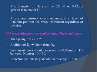 The diameter of D2 shall be 32/100 or 0.32mm 
greater than that of D1. 
This sizing ensures a constant increase in taper of 
0.02mm per mm for every instrument regardless of 
the size. 
Other specifications were added later. These includes:– 
• The tip angle = 75±150 
• Addition of D3 
 3mm from D1. 
• Instrument sizes should increase by 0.05mm at D1 
between Number 10 – 60. 
From Number 60- they should increase by 0.1mm. 
 