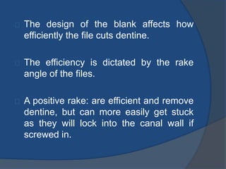 The design of the blank affects how 
efficiently the file cuts dentine. 
The efficiency is dictated by the rake 
angle of the files. 
A positive rake: are efficient and remove 
dentine, but can more easily get stuck 
as they will lock into the canal wall if 
screwed in. 
 