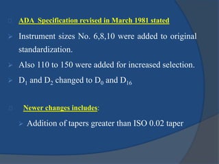ADA Specification revised in March 1981 stated 
 Instrument sizes No. 6,8,10 were added to original 
standardization. 
 Also 110 to 150 were added for increased selection. 
 D1 and D2 changed to D0 and D16 
Newer changes includes: 
 Addition of tapers greater than ISO 0.02 taper 
 