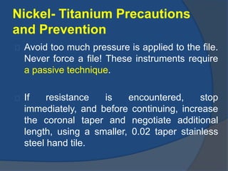 Nickel- Titanium Precautions 
and Prevention 
Avoid too much pressure is applied to the file. 
Never force a file! These instruments require 
a passive technique. 
If resistance is encountered, stop 
immediately, and before continuing, increase 
the coronal taper and negotiate additional 
length, using a smaller, 0.02 taper stainless 
steel hand tile. 
 