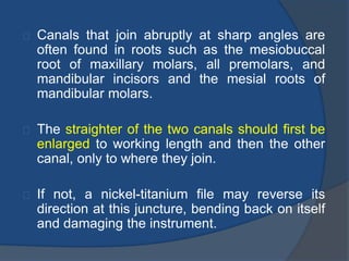 Canals that join abruptly at sharp angles are 
often found in roots such as the mesiobuccal 
root of maxillary molars, all premolars, and 
mandibular incisors and the mesial roots of 
mandibular molars. 
The straighter of the two canals should first be 
enlarged to working length and then the other 
canal, only to where they join. 
If not, a nickel-titanium file may reverse its 
direction at this juncture, bending back on itself 
and damaging the instrument. 
 