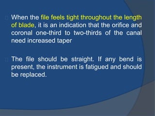 When the file feels tight throughout the length 
of blade, it is an indication that the orifice and 
coronal one-third to two-thirds of the canal 
need increased taper 
The file should be straight. If any bend is 
present, the instrument is fatigued and should 
be replaced. 
 